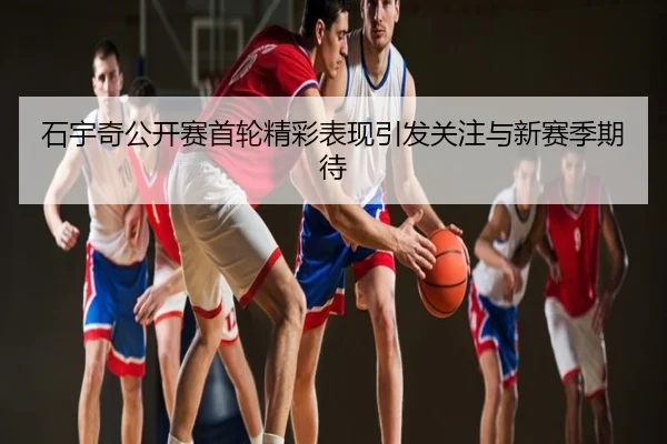 石宇奇公开赛首轮精彩表现引发关注与新赛季期待