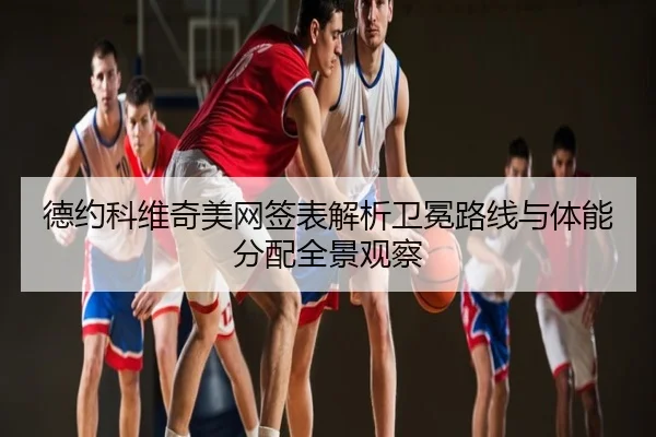 德约科维奇美网签表解析卫冕路线与体能分配全景观察