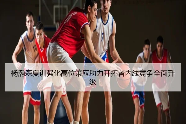杨瀚森夏训强化高位策应助力开拓者内线竞争全面升级