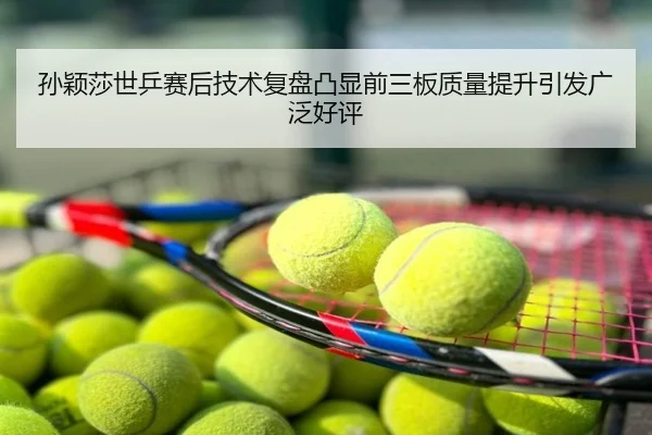 孙颖莎世乒赛后技术复盘凸显前三板质量提升引发广泛好评