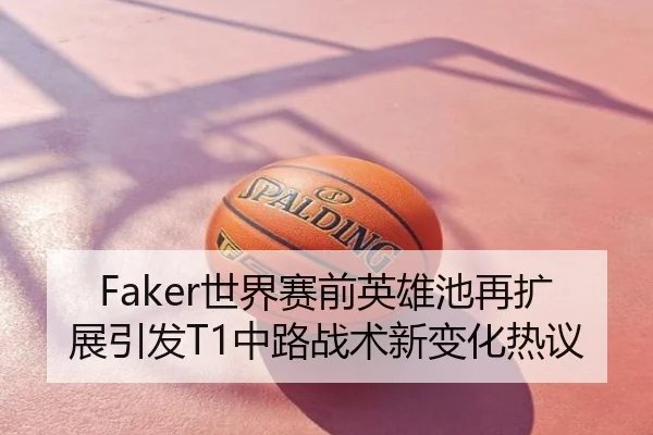 Faker世界赛前英雄池再扩展引发T1中路战术新变化热议