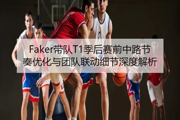 Faker带队T1季后赛前中路节奏优化与团队联动细节深度解析